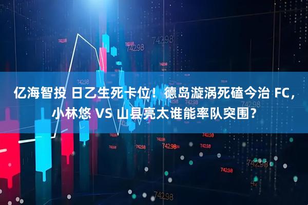 亿海智投 日乙生死卡位!德岛漩涡死磕今治 FC,小林悠 VS 山县亮太谁能率队突围?