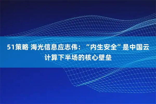 51策略 海光信息应志伟:“内生安全”是中国云计算下半场的核心壁垒