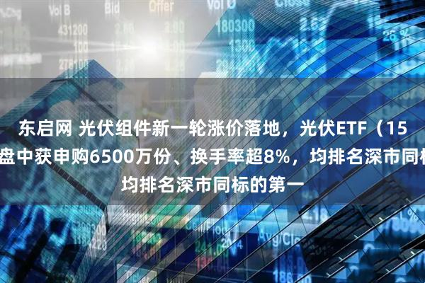 东启网 光伏组件新一轮涨价落地，光伏ETF（159857）盘中获申购6500万份、换手率超8%，均排名深市同标的第一