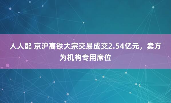 人人配 京沪高铁大宗交易成交2.54亿元，卖方为机构专用席位